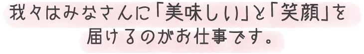 我々はみなさんに「美味しい」と「笑顔」を届けるのがお仕事です。